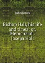 Bishop Hall, his life and times: or, Memoirs of . Joseph Hall - Jones John