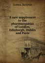 A new supplement to the pharmacopaeias of London, Edinburgh, Dublin and Paris - James Rennie