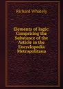 Elements of logic: Comprising the Substance of the Article in the Encyclopedia Metropolitana - Richard Whately