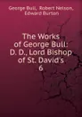 The Works of George Bull: D. D., Lord Bishop of St. David.s. 6 - George Bull