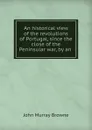 An historical view of the revolutions of Portugal, since the close of the Peninsular war, by an . - John Murray Browne