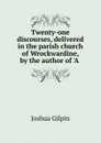 Twenty-one discourses, delivered in the parish church of Wrockwardine, by the author of .A . - Joshua Gilpin