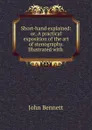 Short-hand explained: or, A practical exposition of the art of stenography. Illustrated with . - John Bennett