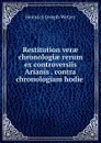 Restitution verae chronologiae rerum ex controversiis Arianis . contra chronologiam hodie . - Heinrich Joseph Wetzer