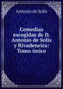 Comedias escogidas de D. Antonio de Solis y Rivadeneira: Tomo unico. - Antonio de Solís