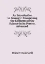 An Introduction to Geology:: Comprising the Elements of the Science in Its Present Advanced . - Robert Bakewell