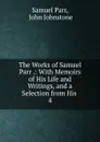 The Works of Samuel Parr .: With Memoirs of His Life and Writings, and a Selection from His . 4 - Samuel Parr
