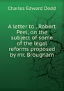 A letter to . Robert Peel, on the subject of some of the legal reforms proposed by mr. Brougham - Charles Edward Dodd