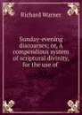 Sunday-evening discourses; or, A compendious system of scriptural divinity, for the use of . - Richard Warner