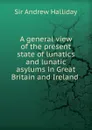 A general view of the present state of lunatics and lunatic asylums in Great Britain and Ireland . - Andrew Halliday