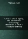 Costs at law, in equity, and parliament: containing a statement of what a solicitor is entitled . - William Hall