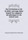De l.irritation et de la folie: ouvrage dans lequel les rapports du physique et du moral sont . - François Joseph Victor Broussais
