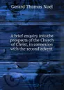 A brief enquiry into the prospects of the Church of Christ, in connexion with the second advent . - Gerard Thomas Noel