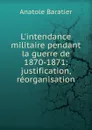 L.intendance militaire pendant la guerre de 1870-1871: justification, reorganisation - Anatole Baratier