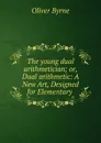 The young dual arithmetician; or, Dual arithmetic: A New Art, Designed for Elementary . - Oliver Byrne