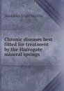 Chronic diseases best fitted for treatment by the Harrogate mineral springs - Andrews Scott Myrtle