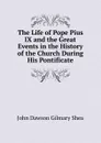 The Life of Pope Pius IX and the Great Events in the History of the Church During His Pontificate - John Dawson Gilmary Shea