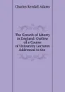 The Growth of Liberty in England: Outline of a Course of University Lectures Addressed to the . - Charles Kendall Adams