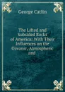 The Lifted and Subsided Rocks of America: With Their Influences on the Oceanic, Atmospheric and . - George Catlin