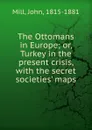 The Ottomans in Europe; or, Turkey in the present crisis, with the secret societies. maps - John Mill