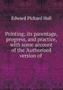 Printing; its parentage, progress, and practice, with some account of the .Authorised version of . - Edward Pickard Hall