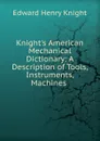 Knight.s American Mechanical Dictionary: A Description of Tools, Instruments, Machines . - Edward Henry Knight