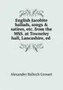 English Jacobite ballads, songs . satires, etc. from the MSS. at Towneley hall, Lancashire, ed . - Alexander Balloch Grosart