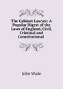 The Cabinet Lawyer: A Popular Digest of the Laws of England, Civil, Criminal and Constitutional . - John Wade