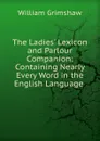 The Ladies. Lexicon and Parlour Companion: Containing Nearly Every Word in the English Language . - William Grimshaw