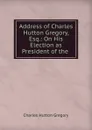 Address of Charles Hutton Gregory, Esq.: On His Election as President of the . - Charles Hutton Gregory