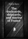 The dockyards, shipyards, and marine of France - Patrick Barry