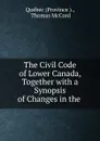 The Civil Code of Lower Canada, Together with a Synopsis of Changes in the . - Province