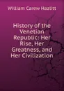 History of the Venetian Republic: Her Rise, Her Greatness, and Her Civilization - William C. Hazlitt