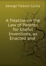A Treatise on the Law of Patents for Useful Inventions, as Enacted and . - Curtis George Ticknor