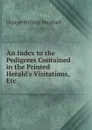 An Index to the Pedigrees Contained in the Printed Herald.s Visitations, Etc . - George William Marshall