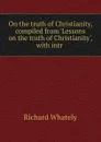 On the truth of Christianity, compiled from .Lessons on the truth of Christianity., with intr . - Richard Whately