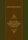 The Art-idea: Sculpture, Painting, and Architecture in America - James Jackson Jarves