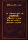 The Homoeopathic Treatment of Indigestion, Constipation, Haemorrhoids . - William Morgan