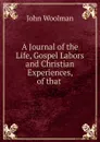 A Journal of the Life, Gospel Labors and Christian Experiences, of that . - John Woolman