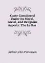 Caste Considered Under Its Moral, Social, and Religious Aspects: The Le Bas . - Arthur John Patterson