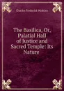 The Basilica, Or, Palatial Hall of Justice and Sacred Temple: Its Nature . - Charles Frederick Watkins