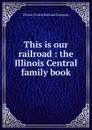 This is our railroad : the Illinois Central family book - Illinois Central Railroad