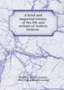 A brief and impartial history of the life and actions of Andrew Jackson - William Joseph Snelling