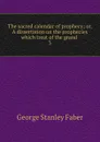 The sacred calendar of prophecy; or, A dissertation on the prophecies which treat of the grand . 3 - Faber George Stanley