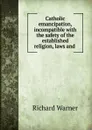 Catholic emancipation, incompatible with the safety of the established religion, laws and . - Richard Warner