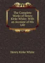 The Complete Works of Henry Kirke White: With an Account of His Life - Henry Kirke White