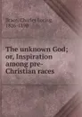 The unknown God; or, Inspiration among pre-Christian races - Charles Loring Brace