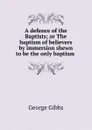 A defence of the Baptists; or The baptism of believers by immersion shewn to be the only baptism . - Gibbs George