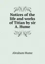 Notices of the life and works of Titian by sir A. Hume. - Abraham Hume