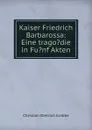 Kaiser Friedrich Barbarossa: Eine trago.die in Fu.nf Akten - Christian Dietrich Grabbe